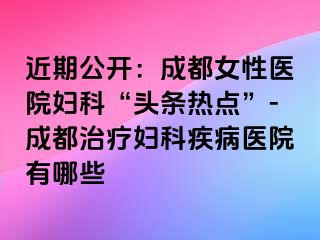 近期公开：成都女性医院妇科“头条热点”-成都治疗妇科疾病医院有哪些