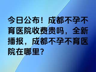 今日公布！成都不孕不育医院收费贵吗，全新播报，成都不孕不育医院在哪里？