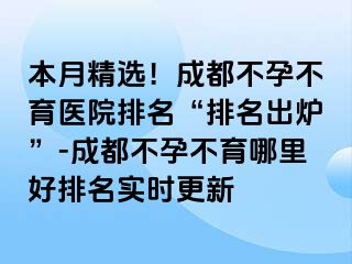 本月精选！成都不孕不育医院排名“排名出炉”-成都不孕不育哪里好排名实时更新