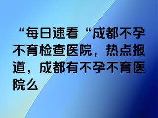 “每日速看“成都不孕不育检查医院，热点报道，成都有不孕不育医院么