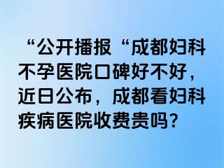 “公开播报“成都妇科不孕医院口碑好不好，近日公布，成都看妇科疾病医院收费贵吗？