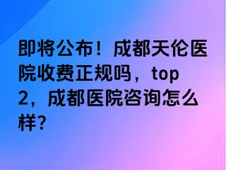 即将公布！成都天伦医院收费正规吗，top2，成都医院咨询怎么样？