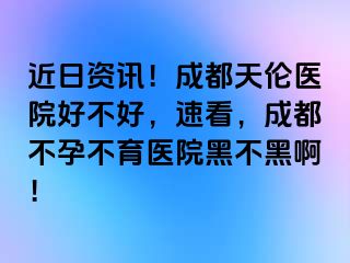 近日资讯！成都天伦医院好不好，速看，成都不孕不育医院黑不黑啊！