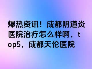 爆热资讯！成都阴道炎医院治疗怎么样啊，top5，成都天伦医院