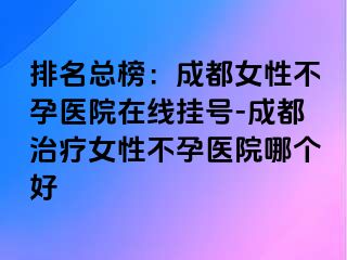 排名总榜：成都女性不孕医院在线挂号-成都治疗女性不孕医院哪个好