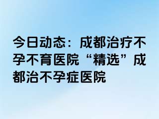 今日动态：成都治疗不孕不育医院“精选”成都治不孕症医院