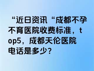 “近日资讯“成都不孕不育医院收费标准，top5，成都天伦医院电话是多少？