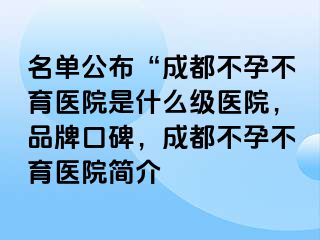 名单公布“成都不孕不育医院是什么级医院，品牌口碑，成都不孕不育医院简介