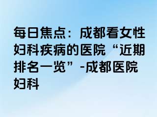 每日焦点：成都看女性妇科疾病的医院“近期排名一览”-成都医院妇科