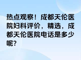 热点观察！成都天伦医院妇科评价，精选，成都天伦医院电话是多少呢?