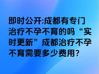 即时公开:成都有专门治疗不孕不育的吗“实时更新”成都治疗不孕不育需要多少费用？