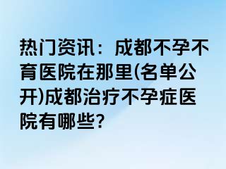 热门资讯：成都不孕不育医院在那里(名单公开)成都治疗不孕症医院有哪些?