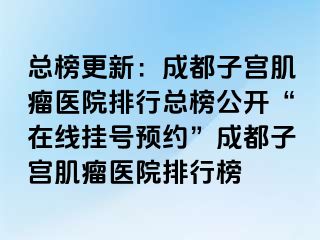 总榜更新：成都子宫肌瘤医院排行总榜公开“在线挂号预约”成都子宫肌瘤医院排行榜