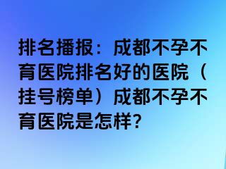 排名播报：成都不孕不育医院排名好的医院（挂号榜单）成都不孕不育医院是怎样？