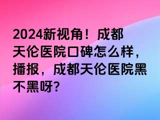 2024新视角！成都天伦医院口碑怎么样，播报，成都天伦医院黑不黑呀？