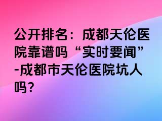 公开排名：成都天伦医院靠谱吗“实时要闻”-成都市天伦医院坑人吗？