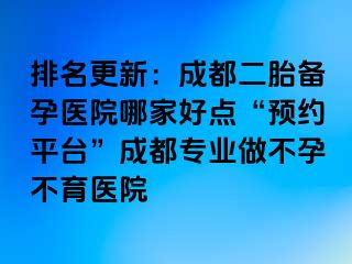 排名更新：成都二胎备孕医院哪家好点“预约平台”成都专业做不孕不育医院