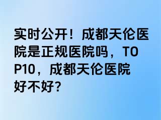 实时公开！成都天伦医院是正规医院吗，TOP10，成都天伦医院好不好？