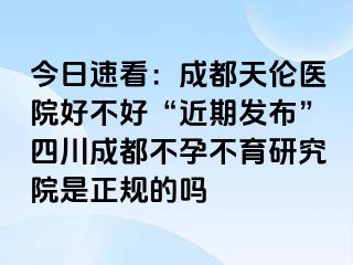 今日速看：成都天伦医院好不好“近期发布”四川成都不孕不育研究院是正规的吗