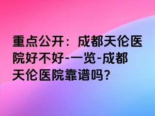 重点公开：成都天伦医院好不好-一览-成都天伦医院靠谱吗？