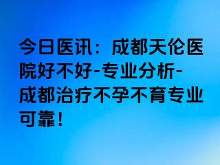 今日医讯：成都天伦医院好不好-专业分析-成都治疗不孕不育专业可靠！