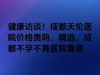 健康访谈！成都天伦医院价格贵吗，精选，成都不孕不育医院靠谱