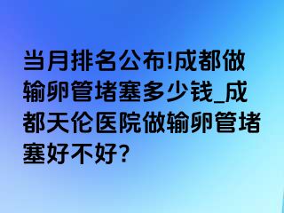 当月排名公布!成都做输卵管堵塞多少钱_成都天伦医院做输卵管堵塞好不好?