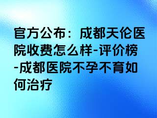 官方公布：成都天伦医院收费怎么样-评价榜-成都医院不孕不育如何治疗