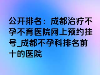 公开排名：成都治疗不孕不育医院网上预约挂号_成都不孕科排名前十的医院