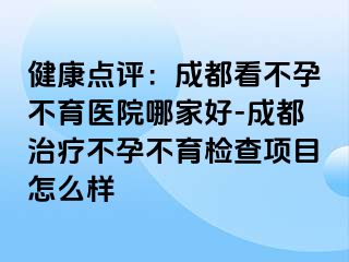 健康点评：成都看不孕不育医院哪家好-成都治疗不孕不育检查项目怎么样