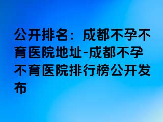 公开排名：成都不孕不育医院地址-成都不孕不育医院排行榜公开发布