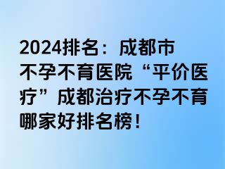 2024排名：成都市不孕不育医院“平价医疗”成都治疗不孕不育哪家好排名榜！