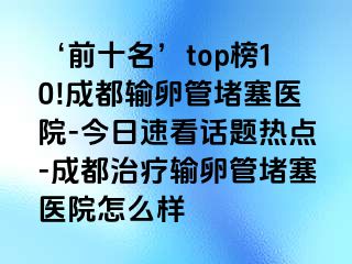 ‘前十名’top榜10!成都输卵管堵塞医院-今日速看话题热点-成都治疗输卵管堵塞医院怎么样