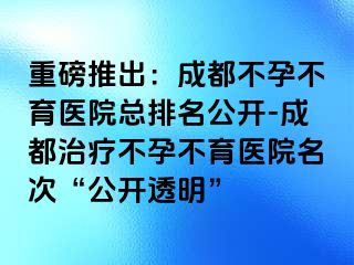 重磅推出：成都不孕不育医院总排名公开-成都治疗不孕不育医院名次“公开透明”