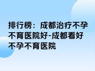 排行榜：成都治疗不孕不育医院好-成都看好不孕不育医院