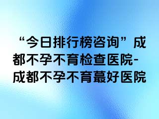 “今日排行榜咨询”成都不孕不育检查医院-成都不孕不育蕞好医院