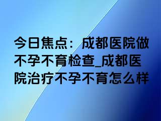 今日焦点：成都医院做不孕不育检查_成都医院治疗不孕不育怎么样