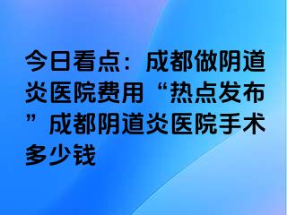 今日看点：成都做阴道炎医院费用“热点发布”成都阴道炎医院手术多少钱