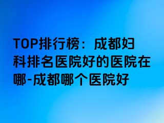 TOP排行榜：成都妇科排名医院好的医院在哪-成都哪个医院好