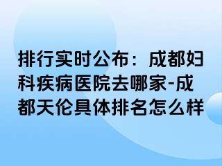 排行实时公布：成都妇科疾病医院去哪家-成都天伦具体排名怎么样