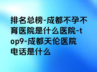 排名总榜-成都不孕不育医院是什么医院-top9-成都天伦医院电话是什么