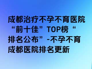 成都治疗不孕不育医院“前十佳”TOP榜“排名公布”-不孕不育成都医院排名更新