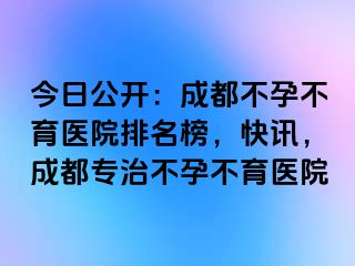 今日公开：成都不孕不育医院排名榜，快讯，成都专治不孕不育医院