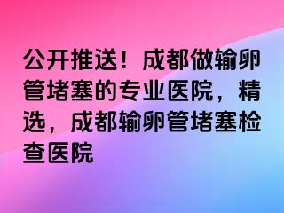 公开推送！成都做输卵管堵塞的专业医院，精选，成都输卵管堵塞检查医院