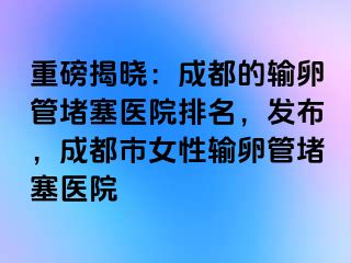 重磅揭晓：成都的输卵管堵塞医院排名，发布，成都市女性输卵管堵塞医院