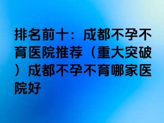 排名前十：成都不孕不育医院推荐（重大突破）成都不孕不育哪家医院好