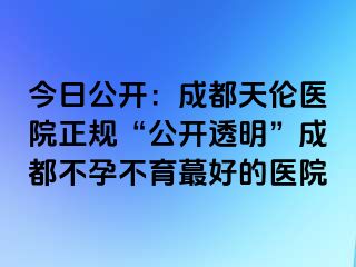 今日公开：成都天伦医院正规“公开透明”成都不孕不育蕞好的医院