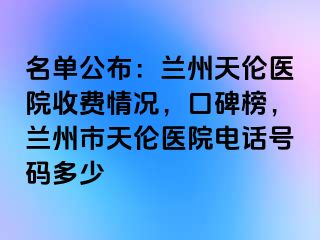 名单公布：兰州天伦医院收费情况，口碑榜，兰州市天伦医院电话号码多少