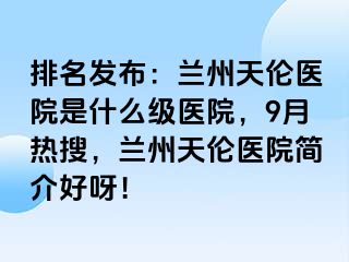 排名发布：兰州天伦医院是什么级医院，9月热搜，兰州天伦医院简介好呀！