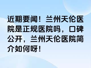 近期要闻！兰州天伦医院是正规医院吗，口碑公开，兰州天伦医院简介如何呀！